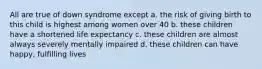 All are true of down syndrome except a. the risk of giving birth to this child is highest among women over 40 b. these children have a shortened life expectancy c. these children are almost always severely mentally impaired d. these children can have happy, fulfilling lives