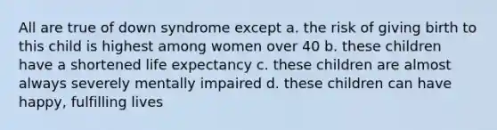 All are true of down syndrome except a. the risk of giving birth to this child is highest among women over 40 b. these children have a shortened life expectancy c. these children are almost always severely mentally impaired d. these children can have happy, fulfilling lives