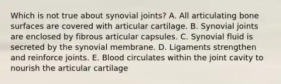 Which is not true about synovial joints? A. All articulating bone surfaces are covered with articular cartilage. B. Synovial joints are enclosed by fibrous articular capsules. C. Synovial fluid is secreted by the synovial membrane. D. Ligaments strengthen and reinforce joints. E. Blood circulates within the joint cavity to nourish the articular cartilage