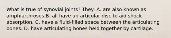 What is true of synovial joints? They: A. are also known as amphiarthroses B. all have an articular disc to aid shock absorption. C. have a fluid-filled space between the articulating bones. D. have articulating bones held together by cartilage.