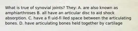 What is true of synovial joints? They: A. are also known as amphiarthroses B. all have an articular disc to aid shock absorption. C. have a fl uid-fi lled space between the articulating bones. D. have articulating bones held together by cartilage