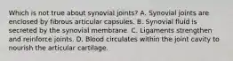 Which is not true about synovial joints? A. Synovial joints are enclosed by fibrous articular capsules. B. Synovial fluid is secreted by the synovial membrane. C. Ligaments strengthen and reinforce joints. D. Blood circulates within the joint cavity to nourish the articular cartilage.