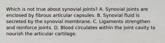 Which is not true about synovial joints? A. Synovial joints are enclosed by fibrous articular capsules. B. Synovial fluid is secreted by the synovial membrane. C. Ligaments strengthen and reinforce joints. D. Blood circulates within the joint cavity to nourish the articular cartilage.