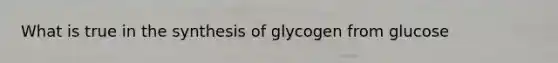 What is true in the synthesis of glycogen from glucose