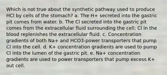 Which is not true about the synthetic pathway used to produce HCl by cells of <a href='https://www.questionai.com/knowledge/kLccSGjkt8-the-stomach' class='anchor-knowledge'>the stomach</a>? a. The H+ secreted into the gastric pit comes from water. b. The Cl secreted into the gastric pit comes from the extracellular fluid surrounding the cell; Cl in <a href='https://www.questionai.com/knowledge/k7oXMfj7lk-the-blood' class='anchor-knowledge'>the blood</a> replenishes the extracellular fluid. c. Concentration gradients of both Na+ and HCO3-power transporters that pump Cl into the cell. d. K+ concentration gradients are used to pump Cl into the lumen of the gastric pit. e. Na+ concentration gradients are used to power transporters that pump excess K+ out cell.