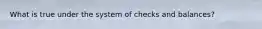 What is true under the system of checks and balances?