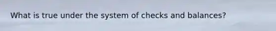 What is true under the system of checks and balances?