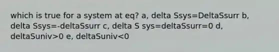 which is true for a system at eq? a, delta Ssys=DeltaSsurr b, delta Ssys=-deltaSsurr c, delta S sys=deltaSsurr=0 d, deltaSuniv>0 e, deltaSuniv<0