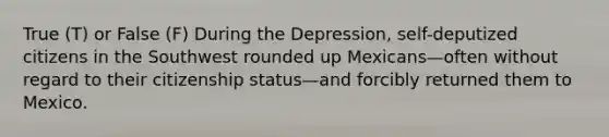 True (T) or False (F) During the Depression, self-deputized citizens in the Southwest rounded up Mexicans—often without regard to their citizenship status—and forcibly returned them to Mexico.