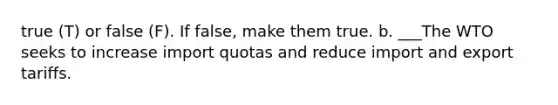true (T) or false (F). If false, make them true. b. ___The WTO seeks to increase import quotas and reduce import and export tariffs.