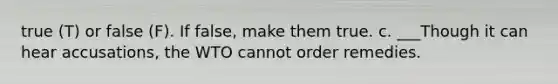 true (T) or false (F). If false, make them true. c. ___Though it can hear accusations, the WTO cannot order remedies.