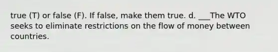 true (T) or false (F). If false, make them true. d. ___The WTO seeks to eliminate restrictions on the flow of money between countries.