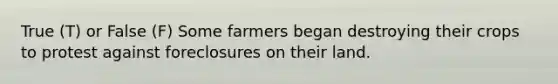 True (T) or False (F) Some farmers began destroying their crops to protest against foreclosures on their land.