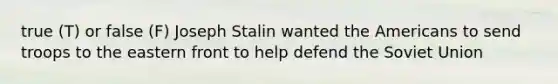 true (T) or false (F) Joseph Stalin wanted the Americans to send troops to the eastern front to help defend the Soviet Union