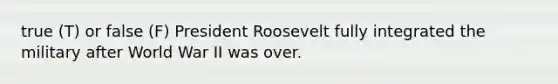 true (T) or false (F) President Roosevelt fully integrated the military after World War II was over.