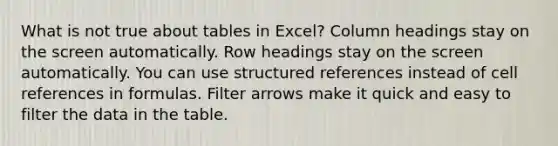 What is not true about tables in Excel? Column headings stay on the screen automatically. Row headings stay on the screen automatically. You can use structured references instead of cell references in formulas. Filter arrows make it quick and easy to filter the data in the table.