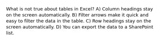 What is not true about tables in Excel? A) Column headings stay on the screen automatically. B) Filter arrows make it quick and easy to filter the data in the table. C) Row headings stay on the screen automatically. D) You can export the data to a SharePoint list.