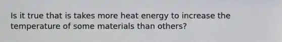 Is it true that is takes more heat energy to increase the temperature of some materials than others?