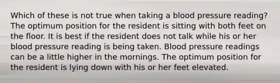 Which of these is not true when taking a blood pressure reading? The optimum position for the resident is sitting with both feet on the floor. It is best if the resident does not talk while his or her blood pressure reading is being taken. Blood pressure readings can be a little higher in the mornings. The optimum position for the resident is lying down with his or her feet elevated.