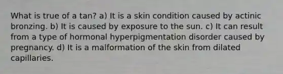 What is true of a tan? a) It is a skin condition caused by actinic bronzing. b) It is caused by exposure to the sun. c) It can result from a type of hormonal hyperpigmentation disorder caused by pregnancy. d) It is a malformation of the skin from dilated capillaries.