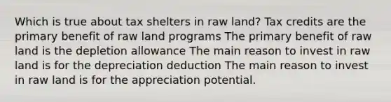 Which is true about tax shelters in raw land? Tax credits are the primary benefit of raw land programs The primary benefit of raw land is the depletion allowance The main reason to invest in raw land is for the depreciation deduction The main reason to invest in raw land is for the appreciation potential.