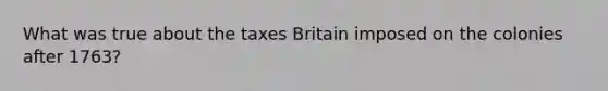 What was true about the taxes Britain imposed on the colonies after 1763?