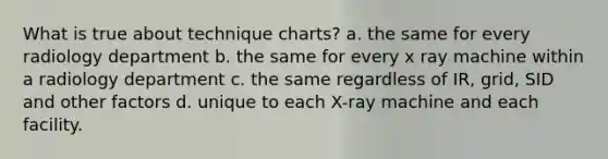 What is true about technique charts? a. the same for every radiology department b. the same for every x ray machine within a radiology department c. the same regardless of IR, grid, SID and other factors d. unique to each X-ray machine and each facility.