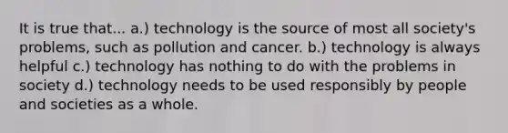 It is true that... a.) technology is the source of most all society's problems, such as pollution and cancer. b.) technology is always helpful c.) technology has nothing to do with the problems in society d.) technology needs to be used responsibly by people and societies as a whole.