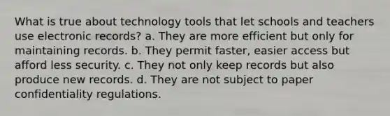 What is true about technology tools that let schools and teachers use electronic records? a. They are more efficient but only for maintaining records. b. They permit faster, easier access but afford less security. c. They not only keep records but also produce new records. d. They are not subject to paper confidentiality regulations.