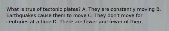 What is true of tectonic plates? A. They are constantly moving B. Earthquakes cause them to move C. They don't move for centuries at a time D. There are fewer and fewer of them