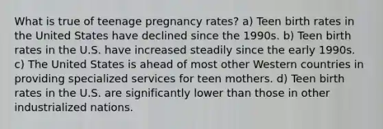 ​What is true of teenage pregnancy rates? a) Teen birth rates in the United States have declined since the 1990s. b) Teen birth rates in the U.S. have increased steadily since the early 1990s. c) The United States is ahead of most other Western countries in providing specialized services for teen mothers. d) Teen birth rates in the U.S. are significantly lower than those in other industrialized nations.