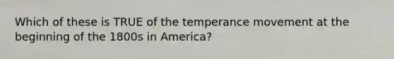 Which of these is TRUE of the temperance movement at the beginning of the 1800s in America?