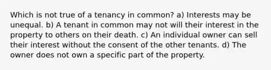 Which is not true of a tenancy in common? a) Interests may be unequal. b) A tenant in common may not will their interest in the property to others on their death. c) An individual owner can sell their interest without the consent of the other tenants. d) The owner does not own a specific part of the property.