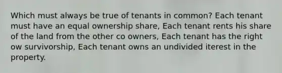 Which must always be true of tenants in common? Each tenant must have an equal ownership share, Each tenant rents his share of the land from the other co owners, Each tenant has the right ow survivorship, Each tenant owns an undivided iterest in the property.