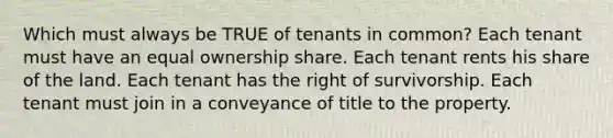 Which must always be TRUE of tenants in common? Each tenant must have an equal ownership share. Each tenant rents his share of the land. Each tenant has the right of survivorship. Each tenant must join in a conveyance of title to the property.