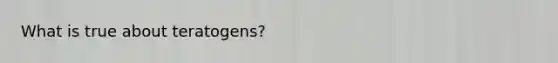 What is true about teratogens?