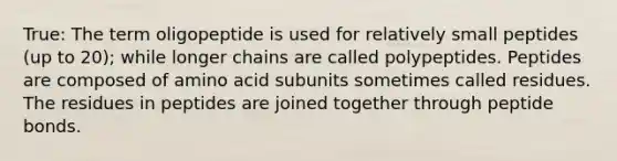 True: The term oligopeptide is used for relatively small peptides (up to 20); while longer chains are called polypeptides. Peptides are composed of amino acid subunits sometimes called residues. The residues in peptides are joined together through peptide bonds.