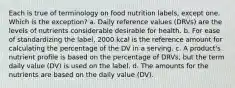 Each is true of terminology on food nutrition labels, except one. Which is the exception? a. Daily reference values (DRVs) are the levels of nutrients considerable desirable for health. b. For ease of standardizing the label, 2000 kcal is the reference amount for calculating the percentage of the DV in a serving. c. A product's nutrient profile is based on the percentage of DRVs, but the term daily value (DV) is used on the label. d. The amounts for the nutrients are based on the daily value (DV).