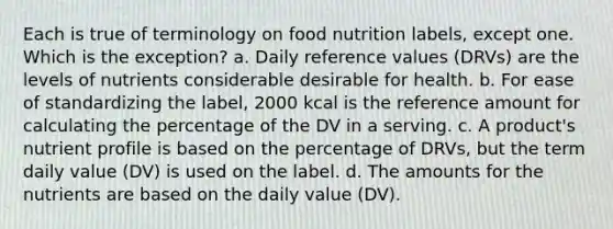 Each is true of terminology on food nutrition labels, except one. Which is the exception? a. Daily reference values (DRVs) are the levels of nutrients considerable desirable for health. b. For ease of standardizing the label, 2000 kcal is the reference amount for calculating the percentage of the DV in a serving. c. A product's nutrient profile is based on the percentage of DRVs, but the term daily value (DV) is used on the label. d. The amounts for the nutrients are based on the daily value (DV).