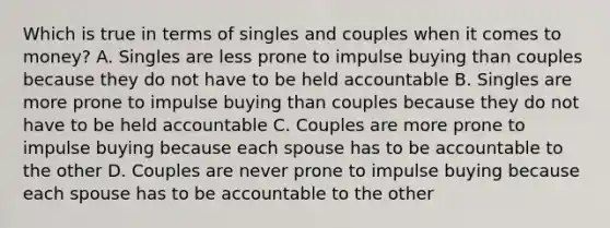 Which is true in terms of singles and couples when it comes to money? A. Singles are less prone to impulse buying than couples because they do not have to be held accountable B. Singles are more prone to impulse buying than couples because they do not have to be held accountable C. Couples are more prone to impulse buying because each spouse has to be accountable to the other D. Couples are never prone to impulse buying because each spouse has to be accountable to the other