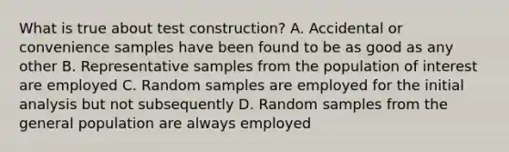 What is true about test construction? A. Accidental or convenience samples have been found to be as good as any other B. Representative samples from the population of interest are employed C. Random samples are employed for the initial analysis but not subsequently D. Random samples from the general population are always employed