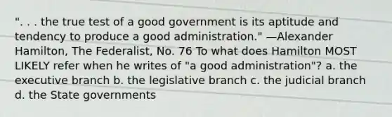 ". . . the true test of a good government is its aptitude and tendency to produce a good administration." —Alexander Hamilton, The Federalist, No. 76 To what does Hamilton MOST LIKELY refer when he writes of "a good administration"? a. the executive branch b. the legislative branch c. the judicial branch d. the State governments