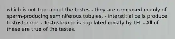 which is not true about the testes - they are composed mainly of sperm-producing seminiferous tubules. - Interstitial cells produce testosterone. - Testosterone is regulated mostly by LH. - All of these are true of the testes.