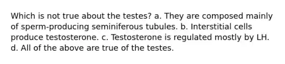 Which is not true about the testes? a. They are composed mainly of sperm-producing seminiferous tubules. b. Interstitial cells produce testosterone. c. Testosterone is regulated mostly by LH. d. All of the above are true of the testes.