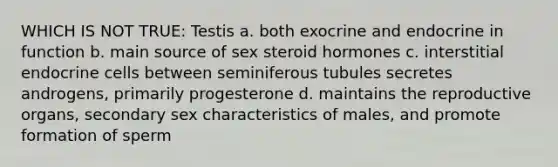 WHICH IS NOT TRUE: Testis a. both exocrine and endocrine in function b. main source of sex steroid hormones c. interstitial endocrine cells between seminiferous tubules secretes androgens, primarily progesterone d. maintains the reproductive organs, secondary sex characteristics of males, and promote formation of sperm