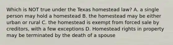 Which is NOT true under the Texas homestead law? A. a single person may hold a homestead B. the homestead may be either urban or rural C. the homestead is exempt from forced sale by creditors, with a few exceptions D. Homestead rights in property may be terminated by the death of a spouse