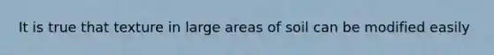 It is true that texture in large areas of soil can be modified easily