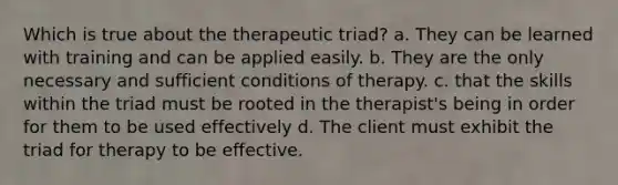 Which is true about the therapeutic triad? a. They can be learned with training and can be applied easily. b. They are the only necessary and sufficient conditions of therapy. c. that the skills within the triad must be rooted in the therapist's being in order for them to be used effectively d. The client must exhibit the triad for therapy to be effective.