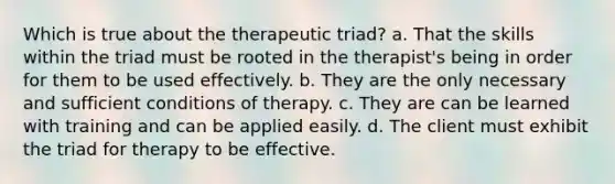 Which is true about the therapeutic triad? a. That the skills within the triad must be rooted in the therapist's being in order for them to be used effectively. b. They are the only necessary and sufficient conditions of therapy. c. They are can be learned with training and can be applied easily. d. The client must exhibit the triad for therapy to be effective.