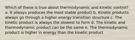 Which of these is true about thermodynamic and kinetic control? a. It always produces the most stable product b. Kinetic products always go through a higher energy transition structure c. The kinetic product is always the slowest to form d. The kinetic and thermodynamic product can be the same e. The thermodynamic product is higher in energy than the kinetic product